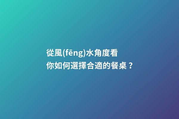 從風(fēng)水角度看你如何選擇合適的餐桌？